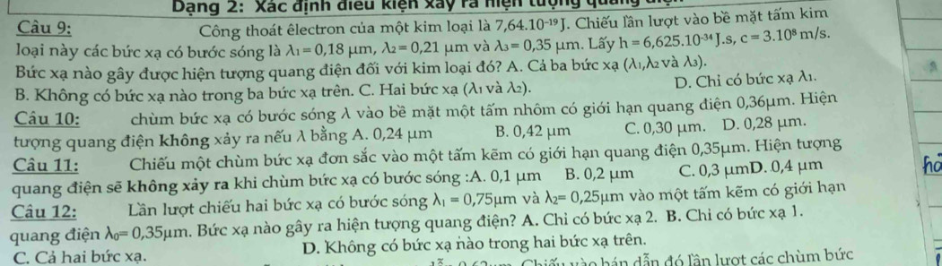 Dạng 2: Xác định điều kiện xay rà hiện tượng 
Câu 9: Công thoát êlectron của một kim loại là 7,64. 10^(-19). Chiếu lần lượt vào bề mặt tấm kim
loại này các bức xạ có bước sóng là lambda _1=0,18mu m,lambda _2=0,21mu m và lambda _3=0,35mu m. Lấy h=6,625.10^(-34)J.s,c=3.10^8m/s.
Bức xạ nào gây được hiện tượng quang điện đối với kim loại đó? A. Cả ba bức xa (λ1,λ2 νà λ3).
B. Không có bức xạ nào trong ba bức xạ trên. C. Hai bức xạ (λι νà λ₂). D. Chỉ có bức xạ λ1.
Câu 10: chùm bức xạ có bước sóng λ vào bề mặt một tấm nhôm có giới hạn quang điện 0,36μm. Hiện
tượng quang điện không xảy ra nếu λ bằng A. 0,24 μm B. 0,42 μm C. 0,30 μm. D. 0,28 μm.
Câu 11: Chiếu một chùm bức xạ đơn sắc vào một tấm kẽm có giới hạn quang điện 0,35μm. Hiện tượng
quang điện sẽ không xảy ra khi chùm bức xạ có bước sóng :A. 0,1 μm B. 0,2 μm C. 0,3 μmD. 0,4 μm
Câu 12: Lần lượt chiếu hai bức xạ có bước sóng lambda _1=0,75mu m và lambda _2=0,25mu m vào một tấm kẽm có giới hạn
quang điện lambda _0=0,35mu m a. Bức xạ nào gây ra hiện tượng quang điện? A. Chỉ có bức : xa2.. B. Chỉ có bức xạ 1.
C. Cả hai bức xạ. D. Không có bức xạ nào trong hai bức xạ trên.
ào hán dẫn đó lần lượt các chùm bức