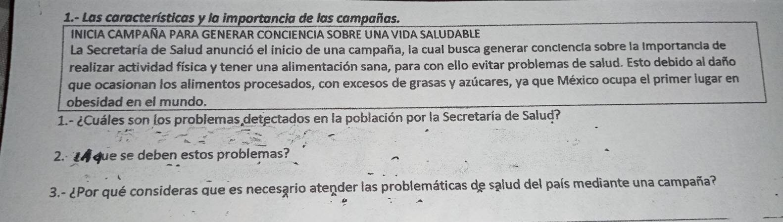 1.- Las características y la importancia de las campañas. 
INICIA CAMPAÑA PARA GENERAR CONCIENCIA SOBRE UNA VIDA SALUDABLE 
La Secretaría de Salud anunció el inicio de una campaña, la cual busca generar conciencia sobre la Importancia de 
realizar actividad física y tener una alimentación sana, para con ello evitar problemas de salud. Esto debido al daño 
que ocasionan los alimentos procesados, con excesos de grasas y azúcares, ya que México ocupa el primer lugar en 
obesidad en el mundo. 
1.- ¿Cuáles son los problemas detectados en la población por la Secretaría de Salud? 
2. que se deben estos problemas? 
3.- ¿Por qué consideras que es necesario atender las problemáticas de salud del país mediante una campaña?