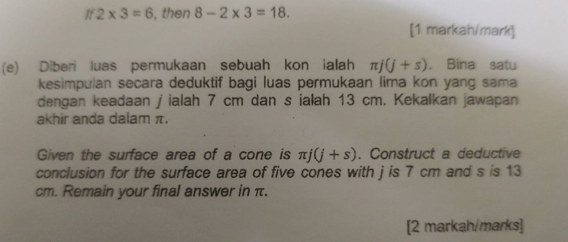 If 2* 3=6 , then 8-2* 3=18. 
[1 markah/mark] 
(e) Diberi luas permukaan sebuah kon ialah π j(j+s). Bina satu 
kesimpulan secara deduktif bagi luas permukaan lima kon yang sama 
dengan keadaan j ialah 7 cm dan s ialah 13 cm. Kekalkan jawapan 
akhir anda dalam π. 
Given the surface area of a cone is π j(j+s). Construct a deductive 
conclusion for the surface area of five cones with j is 7 cm and s is 13
cm. Remain your final answer in π. 
[2 markah/marks]