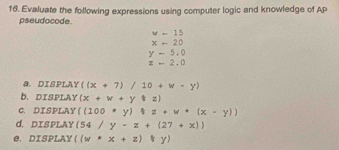 Evaluate the following expressions using computer logic and knowledge of AP 
pseudocode.
w-15
x-20
y-5.0
z-2.0
a. DISPLAY ((x+7)/10+w-y)
b. DISPLAY (x+w+yast z)
C. DISPLAY ((100*y)/ z+w*(x-y))
d. DISPLAY (54/y-z+(27+x))
e. DISPLAY ((w*x+z)*y)