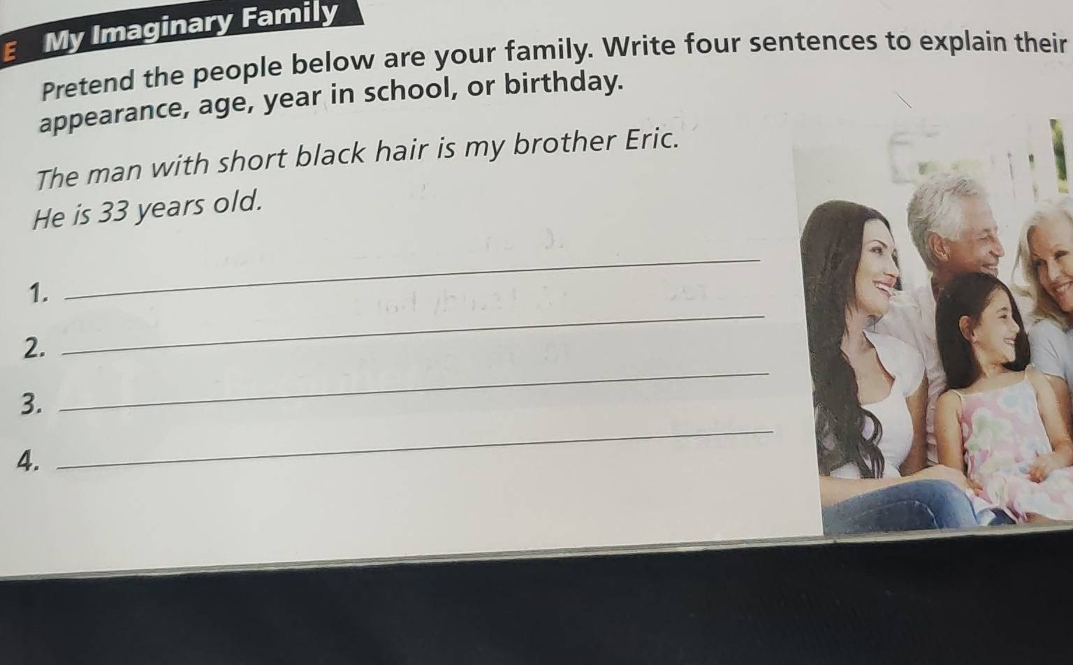 My Imaginary Family 
Pretend the people below are your family. Write four sentences to explain their 
appearance, age, year in school, or birthday. 
The man with short black hair is my brother Eric. 
He is 33 years old. 
_ 
1. 
_ 
2. 
_ 
3. 
_ 
4.