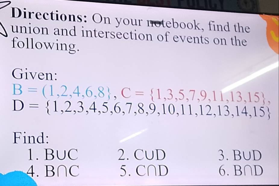 Directions: On your notebook, find the 
union and intersection of events on the 
following. 
Given:
B=(1,2,4,6,8 , C= 1,3,5,7,9,11,13,15 ,
D= 1,2,3,4,5,6,7,8,9,10,11,12,13,14,15
Find: 
1. B∪ C 2. C∪ D 3. B∪ D
4. B∩ C 5. C∩ D 6. B∩ D