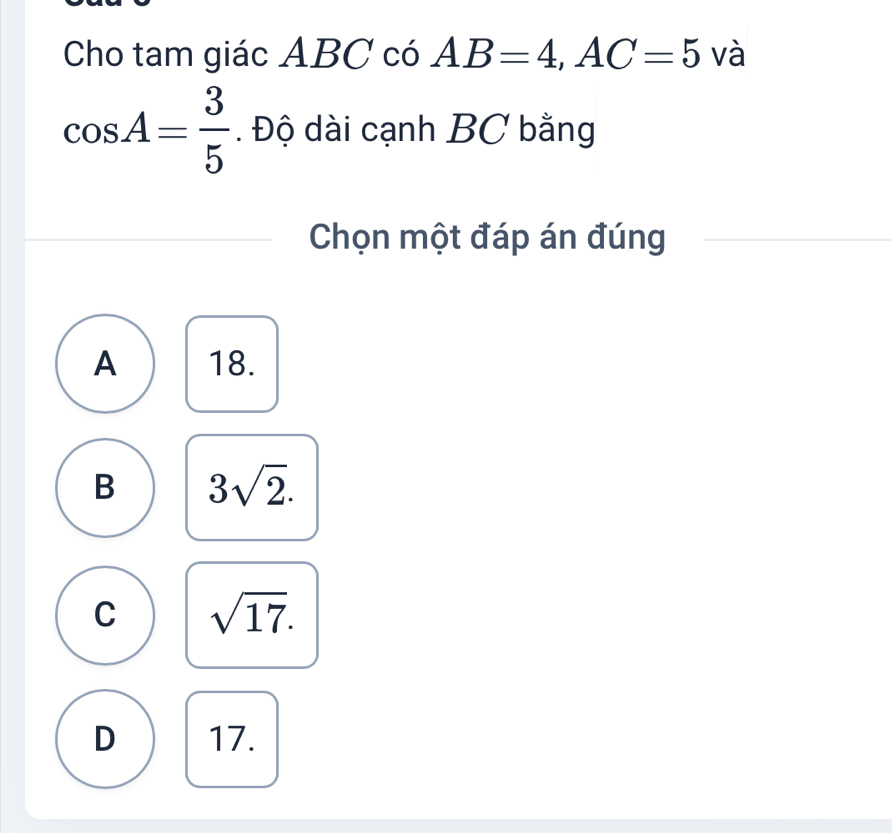 Cho tam giác ABC có AB=4, AC=5 và
cos A= 3/5 . Độ dài cạnh BC bằng
Chọn một đáp án đúng
A 18.
B 3sqrt(2).
C sqrt(17).
D 17.