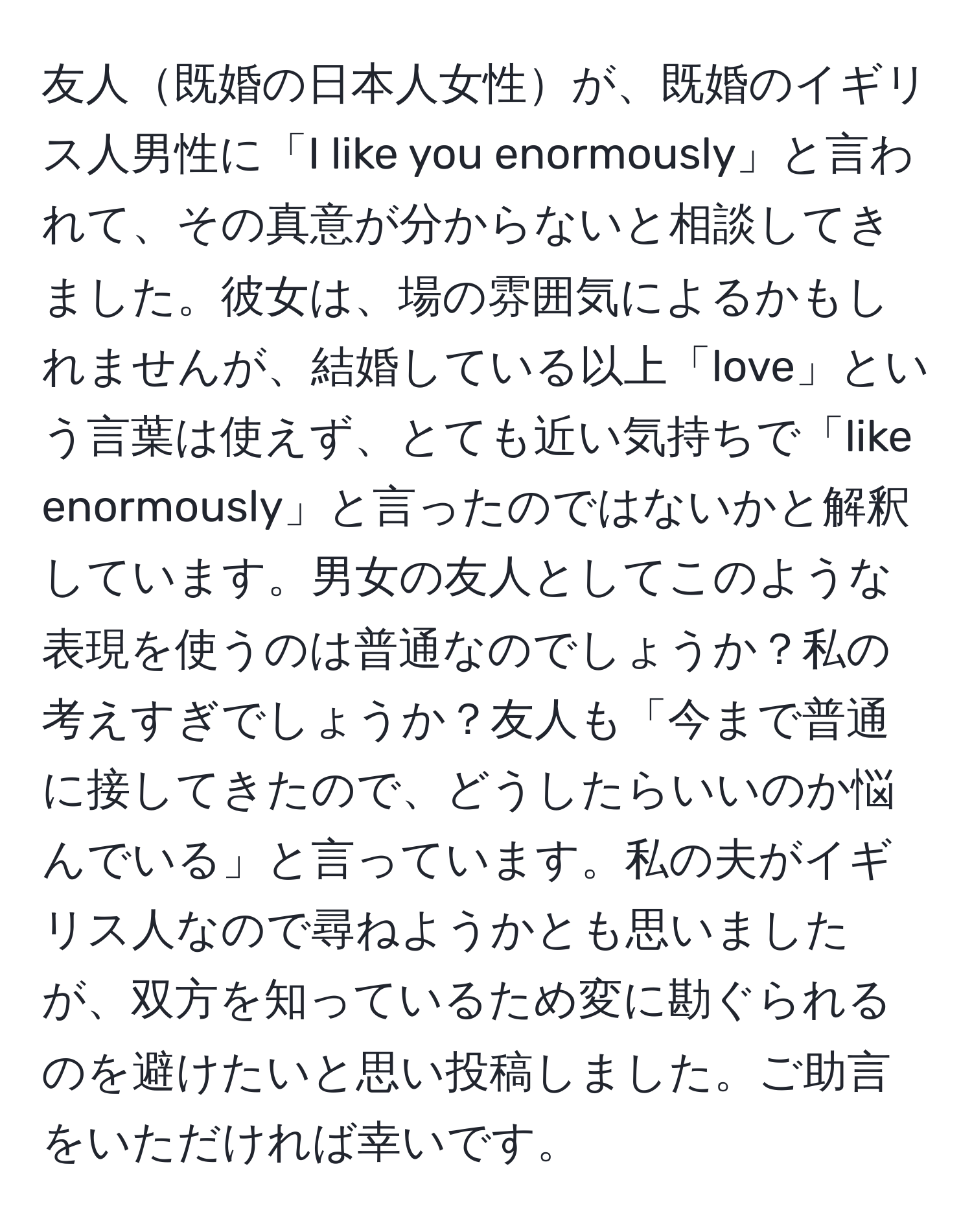 友人既婚の日本人女性が、既婚のイギリス人男性に「I like you enormously」と言われて、その真意が分からないと相談してきました。彼女は、場の雰囲気によるかもしれませんが、結婚している以上「love」という言葉は使えず、とても近い気持ちで「like enormously」と言ったのではないかと解釈しています。男女の友人としてこのような表現を使うのは普通なのでしょうか？私の考えすぎでしょうか？友人も「今まで普通に接してきたので、どうしたらいいのか悩んでいる」と言っています。私の夫がイギリス人なので尋ねようかとも思いましたが、双方を知っているため変に勘ぐられるのを避けたいと思い投稿しました。ご助言をいただければ幸いです。