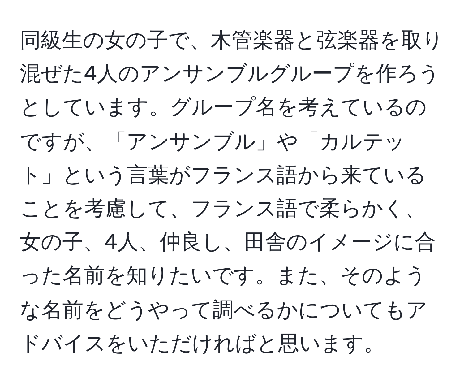 同級生の女の子で、木管楽器と弦楽器を取り混ぜた4人のアンサンブルグループを作ろうとしています。グループ名を考えているのですが、「アンサンブル」や「カルテット」という言葉がフランス語から来ていることを考慮して、フランス語で柔らかく、女の子、4人、仲良し、田舎のイメージに合った名前を知りたいです。また、そのような名前をどうやって調べるかについてもアドバイスをいただければと思います。