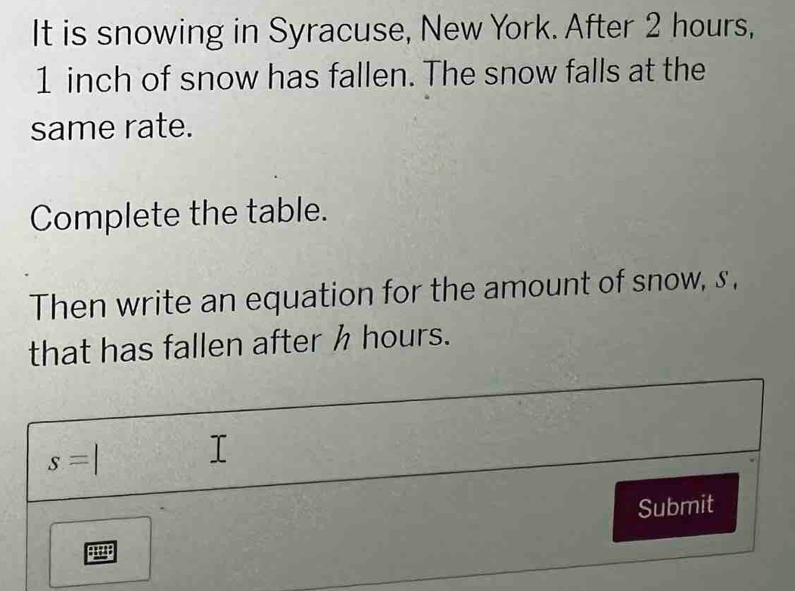 It is snowing in Syracuse, New York. After 2 hours,
1 inch of snow has fallen. The snow falls at the 
same rate. 
Complete the table. 
Then write an equation for the amount of snow, s , 
that has fallen after h hours.
s=
Submit