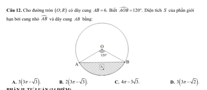 Cho đường tròn (O;R) có dây cung AB=6. Biết widehat AOB=120°. Diện tích S của phần giới
hạn bởi cung nhỏ widehat AB và dây cung AB bằng:
A. 3(3π -sqrt(3)). B. 2(3π -sqrt(3)). C. 4π -3sqrt(3). D. 3(3π -sqrt(2)).
Bhàn h tư u uảnga diên