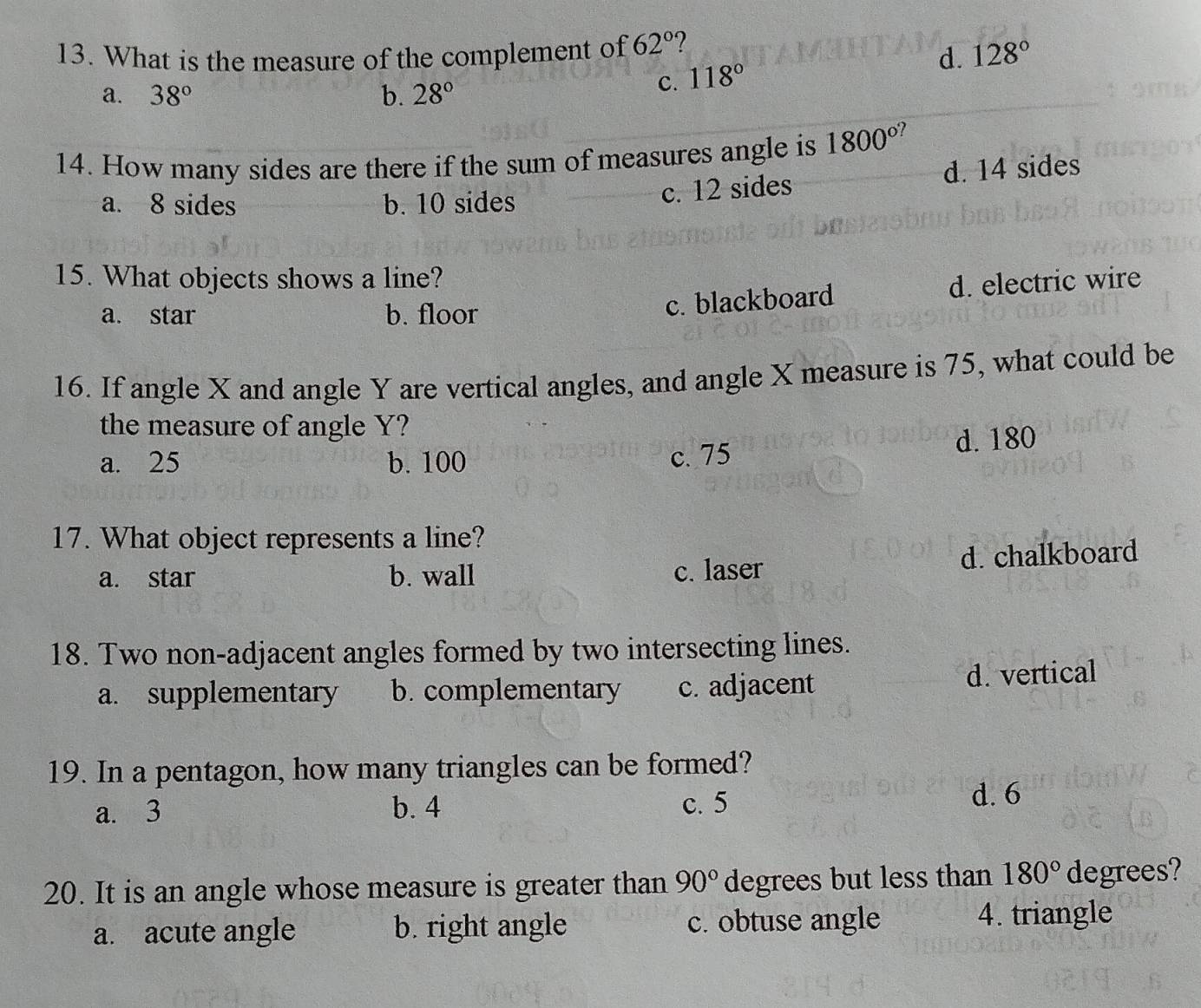 What is the measure of the complement of 62° ?
d. 128°
a. 38° b. 28°
c. 118°
14. How many sides are there if the sum of measures angle is 1800°
a. 8 sides b. 10 sides
c. 12 sides d. 14 sides
15. What objects shows a line?
a. star b. floor
c. blackboard d. electric wire
16. If angle X and angle Y are vertical angles, and angle X measure is 75, what could be
the measure of angle Y?
a. 25 b. 100 c. 75 d. 180
17. What object represents a line?
a. star b. wall c. laser d. chalkboard
18. Two non-adjacent angles formed by two intersecting lines.
a. supplementary b. complementary c. adjacent d. vertical
19. In a pentagon, how many triangles can be formed?
a. 3 b. 4 c. 5
d. 6
20. It is an angle whose measure is greater than 90° degrees but less than 180° degrees?
a. acute angle b. right angle c. obtuse angle
4. triangle