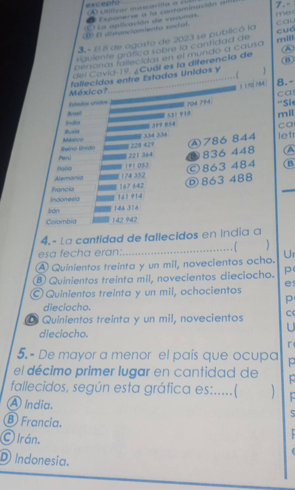 excepto 7.-
U tlizar mascarilla o ci
E Exponerse a la contaminación anl
C) La aplicación de vacunas. mec
D) Él distanciamiento social.
cau
3. - El 8 de agosto de 2023 se publicó la cuá
siguiente gráfica sobre la cantidad de
(A)
personas fallecidas en el mundo a causa mill
del Covid-19. ¿Cuál es la diferencia de
B
fallecidos entre Estados Unidos y

1170 ( 784
México? 8.-
cas
704 794|
Estados unidos “Sie
Brasil mil
531 918
India
399 854
ca
Rusia
334 336
México
④ 786 844
Reino Unido 228 429 letr
Perú
221 364
④ 836 448 (A
Italla 191 053
Alemania 174 352 ©863 484 B
Francia 167 642
_
D 863 488
Indonesia 161 914
Irán 146 316
Colombia 142 942
4. - La cantidad de fallecidos en India a
esa fecha eran:.
_C )
Ur
A Quinientos treinta y un mil, novecientos ocho.
B Quinientos treinta mil, novecientos dieciocho. p
es
Quinientos treinta y un mil, ochocientos
p
dieciocho.
D Quinientos treinta y un mil, novecientos
C
U
dieciocho.
r
5. - De mayor a menor el país que ocupa p
el décimo primer lugar en cantidad de e
fallecidos, según esta gráfica es:.....(
A lndia. S
Ⓑ Francia.
O Irán.
D Indonesia.