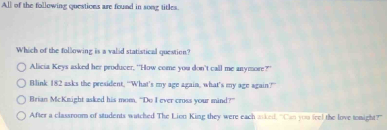 All of the following questions are found in song titles.
Which of the following is a valid statistical question?
Alicia Keys asked her producer, “How come you don’t call me anymore?”
Blink 182 asks the president, “What’s my age again, what’s my age again?”
Brian McKnight asked his mom, “Do I ever cross your mind?”
After a classroom of students watched The Lion King they were each asked, “Can you feel the love tonight?"