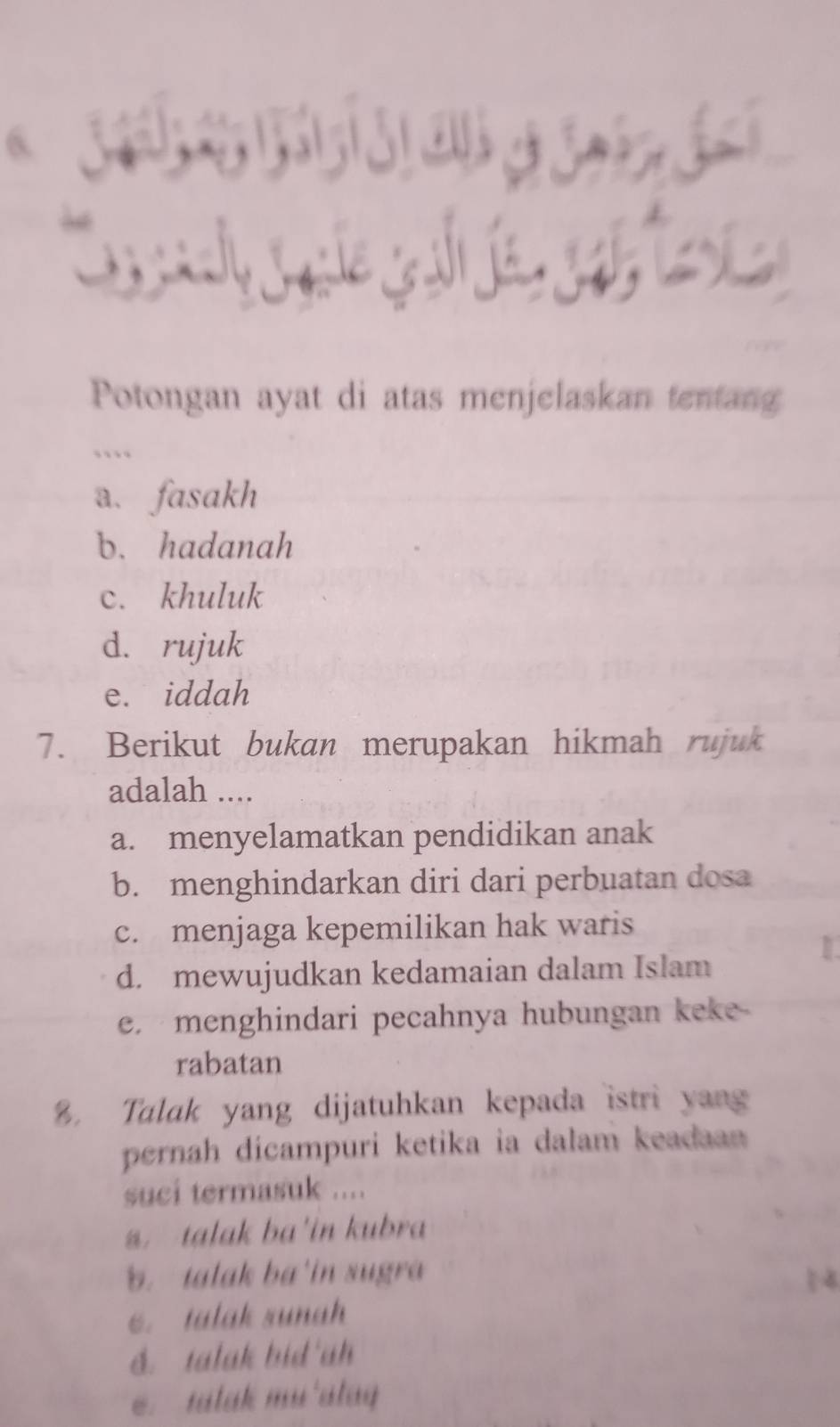 Potongan ayat di atas menjelaskan tentang
…
a. fasakh
b. hadanah
c. khuluk
d. rujuk
e. iddah
7. Berikut bukan merupakan hikmah rujuk
adalah ....
a. menyelamatkan pendidikan anak
b. menghindarkan diri dari perbuatan dosa
c. menjaga kepemilikan hak waris
d. mewujudkan kedamaian dalam Islam
e. menghindari pecahnya hubungan keke
rabatan
8. Talak yang dijatuhkan kepada istri yang
pernah dicampuri ketika ia dalam keadaan 
suci termasuk ....
talak ba'in kubra
b. talak ba in sugra. talak sunah
d. talak bid'ah
salak mu'alay