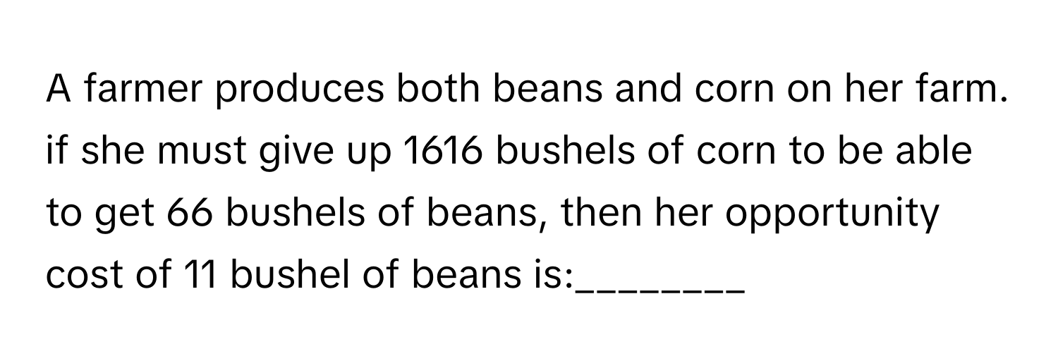 A farmer produces both beans and corn on her farm. if she must give up 1616 bushels of corn to be able to get 66 bushels of beans, then her opportunity cost of 11 bushel of beans is:________