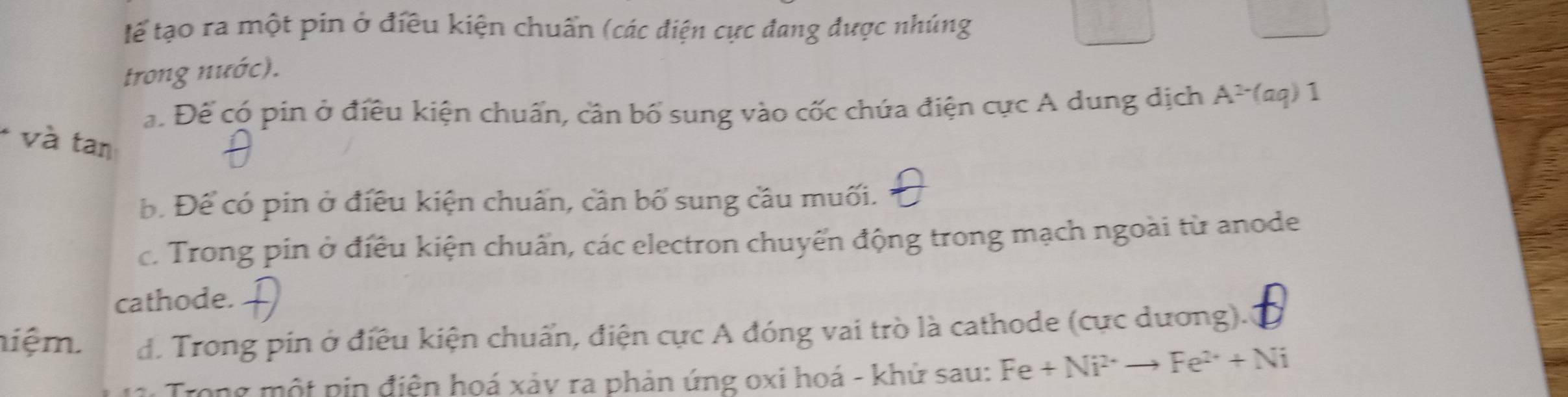 tể tạo ra một pin ở điều kiện chuẩn (các điện cực đang được nhúng
trong nước).
ạ. Để có pin ở điều kiện chuẩn, cân bố sung vào cốc chứa điện cực A dung dịch A^(2-)(aq)1
* và tan
Đ. Để có pin ở điều kiện chuẩn, cần bố sung cầu muối.
c. Trong pin ở điều kiện chuẩn, các electron chuyển động trong mạch ngoài từ anode
cathode.
niệm. d. Trong pin ở điều kiện chuẩn, điện cực A đóng vai trò là cathode (cực dương).
Trong một pin điện hoá xảy ra phản ứng oxi hoá - khử sau: Fe+Ni^(2+)to Fe^(2+)+Ni