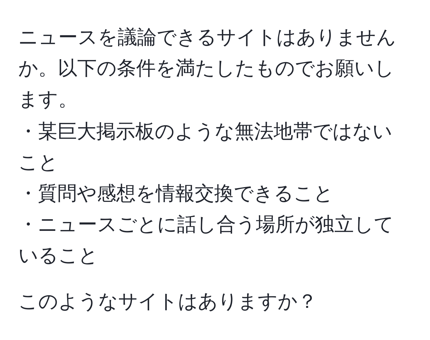 ニュースを議論できるサイトはありませんか。以下の条件を満たしたものでお願いします。  
・某巨大掲示板のような無法地帯ではないこと  
・質問や感想を情報交換できること  
・ニュースごとに話し合う場所が独立していること  

このようなサイトはありますか？