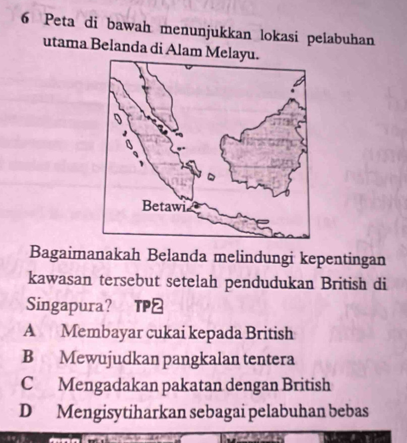 Peta di bawah menunjukkan lokasi pelabuhan
utama Belanda di Alam Melayu.
Bagaimanakah Belanda melindungi kepentingan
kawasan tersebut setelah pendudukan British di
Singapura? TP2
A Membayar cukai kepada British
B Mewujudkan pangkalan tentera
C Mengadakan pakatan dengan British
D Mengisytiharkan sebagai pelabuhan bebas