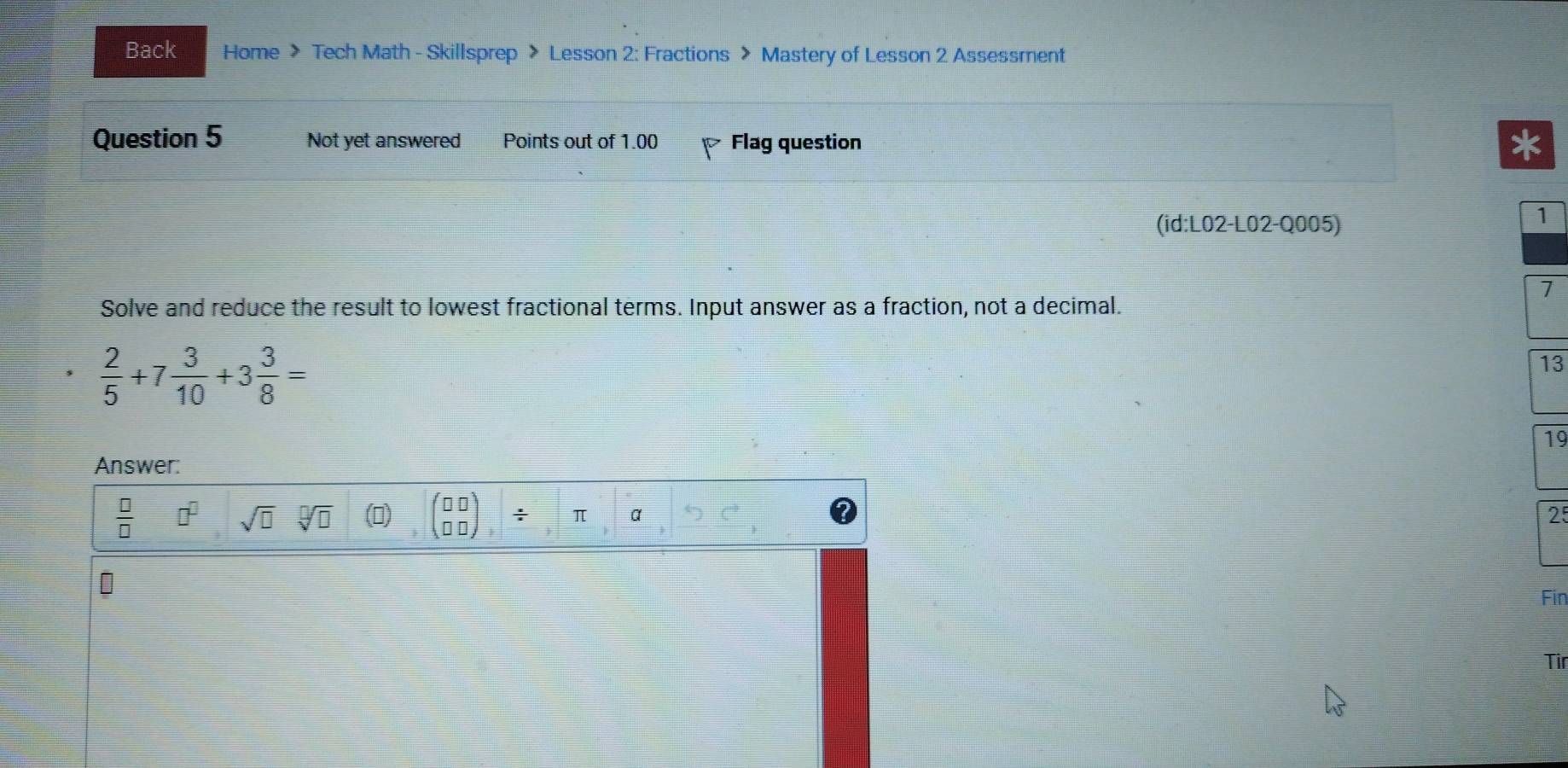 Back Home > Tech Math - Skillsprep > Lesson 2: Fractions > Mastery of Lesson 2 Assessment
Question 5 Not yet answered Points out of 1.00 Flag question
(id:L02-L02-Q005)
7
Solve and reduce the result to lowest fractional terms. Input answer as a fraction, not a decimal.
 2/5 +7 3/10 +3 3/8 =
3
19
Answer:
 □ /□   □^(□) sqrt(□ ) sqrt[□](□ ) ()
25
Fin
Tir