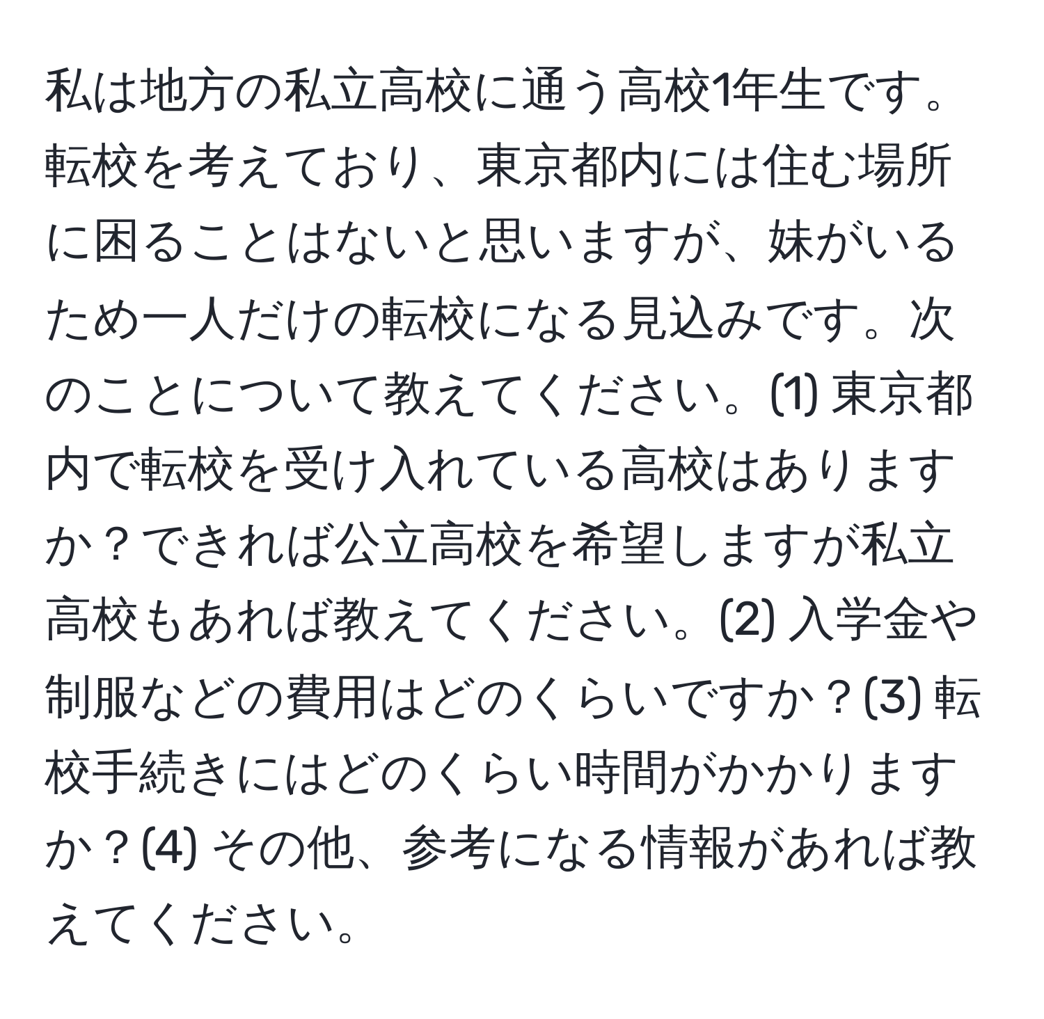 私は地方の私立高校に通う高校1年生です。転校を考えており、東京都内には住む場所に困ることはないと思いますが、妹がいるため一人だけの転校になる見込みです。次のことについて教えてください。(1) 東京都内で転校を受け入れている高校はありますか？できれば公立高校を希望しますが私立高校もあれば教えてください。(2) 入学金や制服などの費用はどのくらいですか？(3) 転校手続きにはどのくらい時間がかかりますか？(4) その他、参考になる情報があれば教えてください。