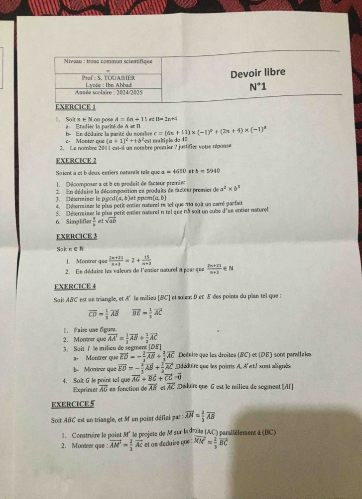 Soit n ∈ N.on pose A=6n+11 et B=2n+4
a- Etudier la parité de A et B
b- En déduire la parité du nombre c=(6n+11)* (-1)^b+(2n+4)* (-1)^a
c- Monter que (a+1)^2++b^2 est multiple de 40
2. Le nombre 2011 est-il un nombre premier ? justifier votre réponse
EXERCICE 2
Soient a et b deux entiers naturels tels que a=4680 et b=5940
1. Décomposer a et b en produit de facteur premier
2. En déduire la décomposition en produits de facteur premier de a^2* b^3
3. Déterminer le pgcd (a,b) et pcm (a,b)
4. Déterminer le plus petit entier naturel m tel que ma soit un carré parfait
5. Déterminer le plus petit entier naturel π tel que nb soit un cube d’un entier naturel
6. Simplifier  a/b  et sqrt(ab)
EXERCICE 3
Soit n∈ N
1. Montrer que  (2n+21)/n+3 =2+ 15/n+3 
2. En déduire les valeurs de l'entier naturel n pour que  (2n+21)/n+3  ∈N
EXERCICE 4
Soit ABC est un triangle, et A' le milieu [BC] et soient D et E des points du plan tel que :
vector CD= 1/3 vector AB vector BE= 1/3 vector AC
1. Faire une figure.
2. Montrer que vector AA'= 1/2 vector AB+ 1/2 vector AC
3. Soit / le milieu de segment [DE]
a- Montrer que vector ED=- 2/3 vector AB+ 2/3 vector AC.Deduire que les droites (BC) et (DE) sont paralleles
b- Montrer que vector ED=- 2/3 vector AB+ 2/3 vector AC.Ddéduire que les points A, A'et/ sont alignés
4. Soit G le point tel que vector AG+vector BG+vector CG=vector 0
Exprimer vector AG en fonction de vector AB et vector AC.Déduire que G est le milieu de segment [AI]
EXERCICE5
Soit ABC est un triangle, et M un point défini par : vector AM= 2/3 vector AB
1. Construire le point M’ le projete de M sur la droite (AC) parallèlement à (BC)
2. Montrer que : vector AM'= 2/3 vector AC et on deduire que : vector MM'= 2/3 vector BC