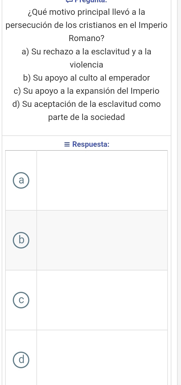 ¿Qué motivo principal llevó a la
persecución de los cristianos en el Imperio
Romano?
a) Su rechazo a la esclavitud y a la
violencia
b) Su apoyo al culto al emperador
c) Su apoyo a la expansión del Imperio
d) Su aceptación de la esclavitud como
parte de la sociedad
I Respuesta:
a
b
C
d