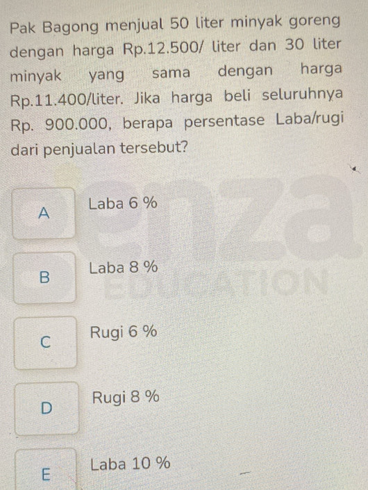 Pak Bagong menjual 50 liter minyak goreng
dengan harga Rp.12.500/ liter dan 30 liter
minyak yang sama dengan harga
Rp.11.400/liter. Jika harga beli seluruhnya
Rp. 900.000, berapa persentase Laba/rugi
dari penjualan tersebut?
A Laba 6 %
B Laba 8 %
C Rugi 6 %
D Rugi 8 %
E Laba 10 %