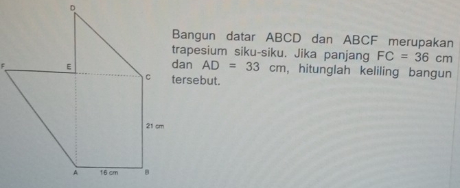 Bangun datar ABCD dan ABCF merupakan 
trapesium siku-siku. Jika panjang FC=36cm
AD=33cm , hitunglah keliling bangun 
tersebut.