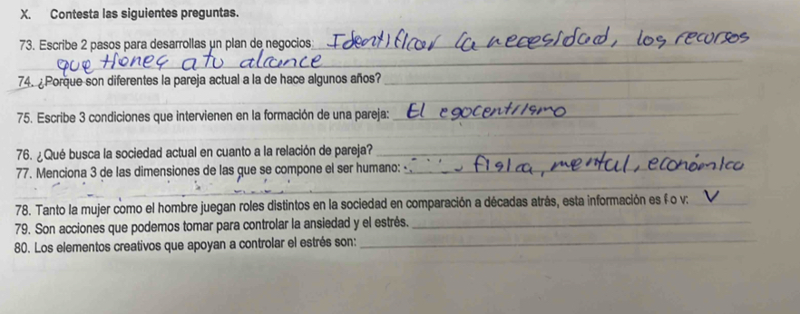 Contesta las siguientes preguntas. 
73. Escribe 2 pasos para desarrollas μn plan de negocios_ 
_ 
74. ¿ Porque son diferentes la pareja actual a la de hace algunos años?_ 
_ 
_ 
75. Escribe 3 condiciones que intervienen en la formación de una pareja:_ 
_ 
76. ¿Qué busca la sociedad actual en cuanto a la relación de pareja?_ 
77. Menciona 3 de las dimensiones de las que se compone el ser humano:_ 
_ 
_ 
_ 
78. Tanto la mujer como el hombre juegan roles distintos en la sociedad en comparación a décadas atrás, esta información es f o v:_ 
79. Son acciones que podemos tomar para controlar la ansiedad y el estrés._ 
80. Los elementos creativos que apoyan a controlar el estrés son:_