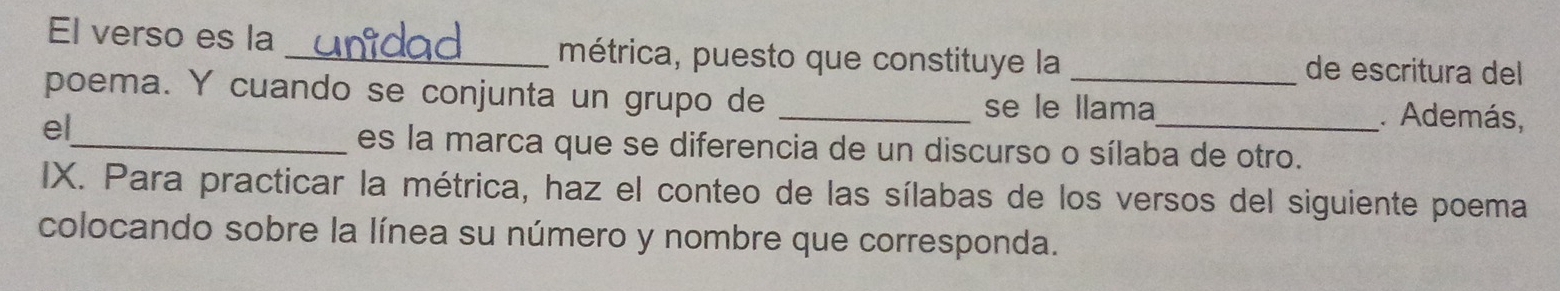 El verso es la _métrica, puesto que constituye la de escritura del 
poema. Y cuando se conjunta un grupo de ___. Además, 
se le llama 
el 
_es la marca que se diferencia de un discurso o sílaba de otro. 
IX. Para practicar la métrica, haz el conteo de las sílabas de los versos del siguiente poema 
colocando sobre la línea su número y nombre que corresponda.