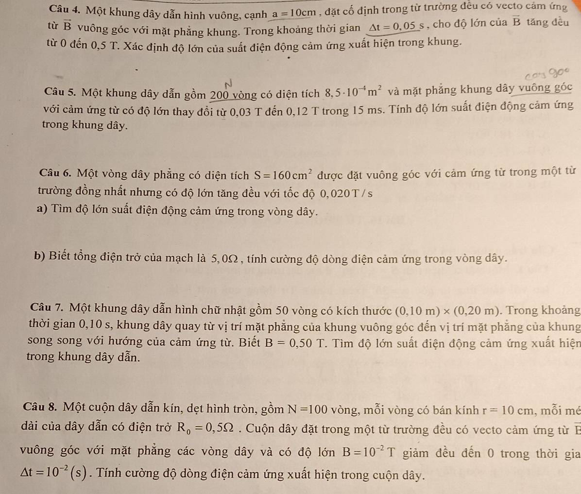 Một khung dây dẫn hình vuông, cạnh a=10cm , đặt cố định trong từ trường đều có vecto cảm ứng
tù vector B vuông góc với mặt phẳng khung. Trong khoảng thời gian △ t=0,05s , cho độ lớn của overline B tǎng đều
từ 0 đến 0,5 T. Xác định độ lớn của suất điện động cảm ứng xuất hiện trong khung.
Câu 5. Một khung dây dẫn gồm 200 vòng có diện tích 8,5· 10^(-4)m^2 và mặt phẳng khung dây vuông góc
với cảm ứng từ có độ lớn thay đổi từ 0,03 T đến 0,12 T trong 15 ms. Tính độ lớn suất điện động cảm ứng
trong khung dây.
Câu 6. Một vòng dây phẳng có diện tích S=160cm^2 được đặt vuông góc với cảm ứng từ trong một từ
trường đồng nhất nhưng có độ lớn tăng đều với tốc độ 0,020T/s
a) Tìm độ lớn suất điện động cảm ứng trong vòng dây.
b) Biết tổng điện trở của mạch là 5,0Ω , tính cường độ dòng điện cảm ứng trong vòng dây.
Câu 7. Một khung dây dẫn hình chữ nhật gồm 50 vòng có kích thước (0,10m)* (0,20m). Trong khoảng
thời gian 0,10 s, khung dây quay từ vị trí mặt phẳng của khung vuông góc đến vị trí mặt phẳng của khung
song song với hướng của cảm ứng từ. Biết B=0,50T. Tìm độ lớn suất điện động cảm ứng xuất hiện
trong khung dây dẫn.
Câu 8. Một cuộn dây dẫn kín, dẹt hình tròn, gồm N=100 vòng, mỗi vòng có bán kính r=10cm , mỗi mé
dài của dây dẫn có điện trở R_o=0,5Omega. Cuộn dây đặt trong một từ trường đều có vecto cảm ứng từ B
vuông góc với mặt phẳng các vòng dây và có độ lớn B=10^(-2)T giảm đều đến 0 trong thời gia
△ t=10^(-2)(s). Tính cường độ dòng điện cảm ứng xuất hiện trong cuộn dây.