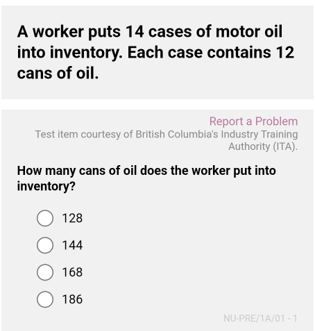 A worker puts 14 cases of motor oil
into inventory. Each case contains 12
cans of oil.
Report a Problem
Test item courtesy of British Columbia's Industry Training
Authority (ITA).
How many cans of oil does the worker put into
inventory?
128
144
168
186
NU-PRE/1A/01 - 1