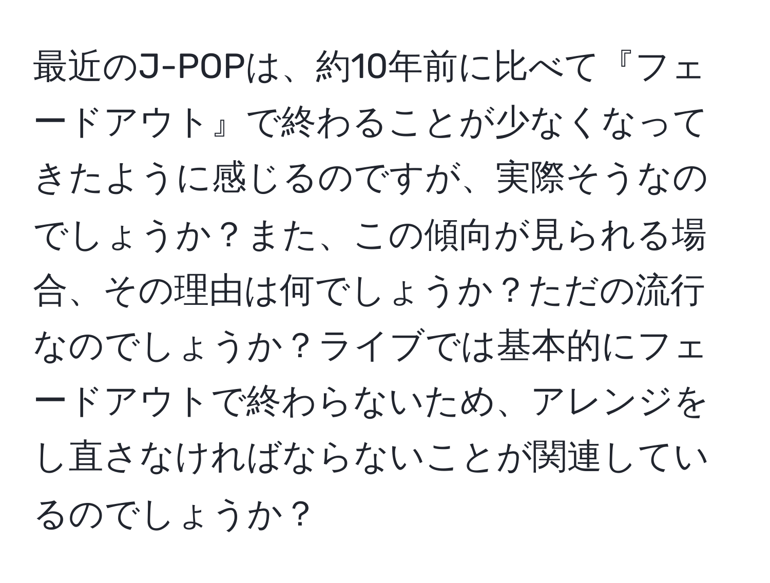 最近のJ-POPは、約10年前に比べて『フェードアウト』で終わることが少なくなってきたように感じるのですが、実際そうなのでしょうか？また、この傾向が見られる場合、その理由は何でしょうか？ただの流行なのでしょうか？ライブでは基本的にフェードアウトで終わらないため、アレンジをし直さなければならないことが関連しているのでしょうか？