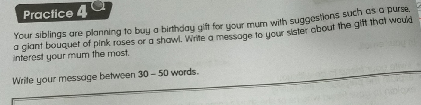 Practice 4 ª 
Your siblings are planning to buy a birthday gift for your mum with suggestions such as a purse, 
a giant bouquet of pink roses or a shawl. Write a message to your sister about the gift that would 
interest your mum the most. 
Write your message between 30 - 50 words.