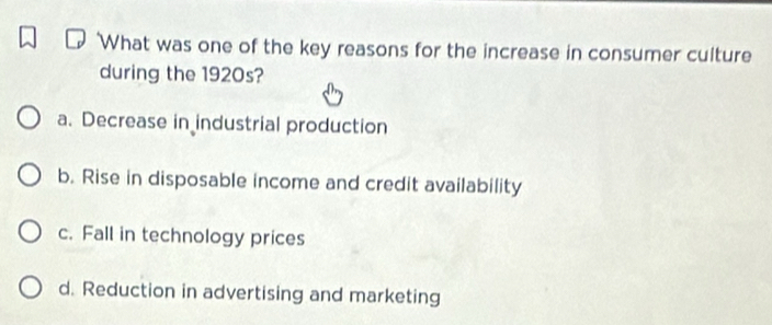 What was one of the key reasons for the increase in consumer culture
during the 1920s?
a. Decrease in industrial production
b. Rise in disposable income and credit availability
c. Fall in technology prices
d. Reduction in advertising and marketing