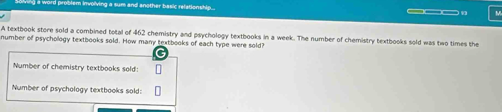 Solving a word problem involving a sum and another basic relationship... 
13 M 
A textbook store sold a combined total of 462 chemistry and psychology textbooks in a week. The number of chemistry textbooks sold was two times the 
number of psychology textbooks sold. How many textbooks of each type were sold? 
Number of chemistry textbooks sold: 
Number of psychology textbooks sold: