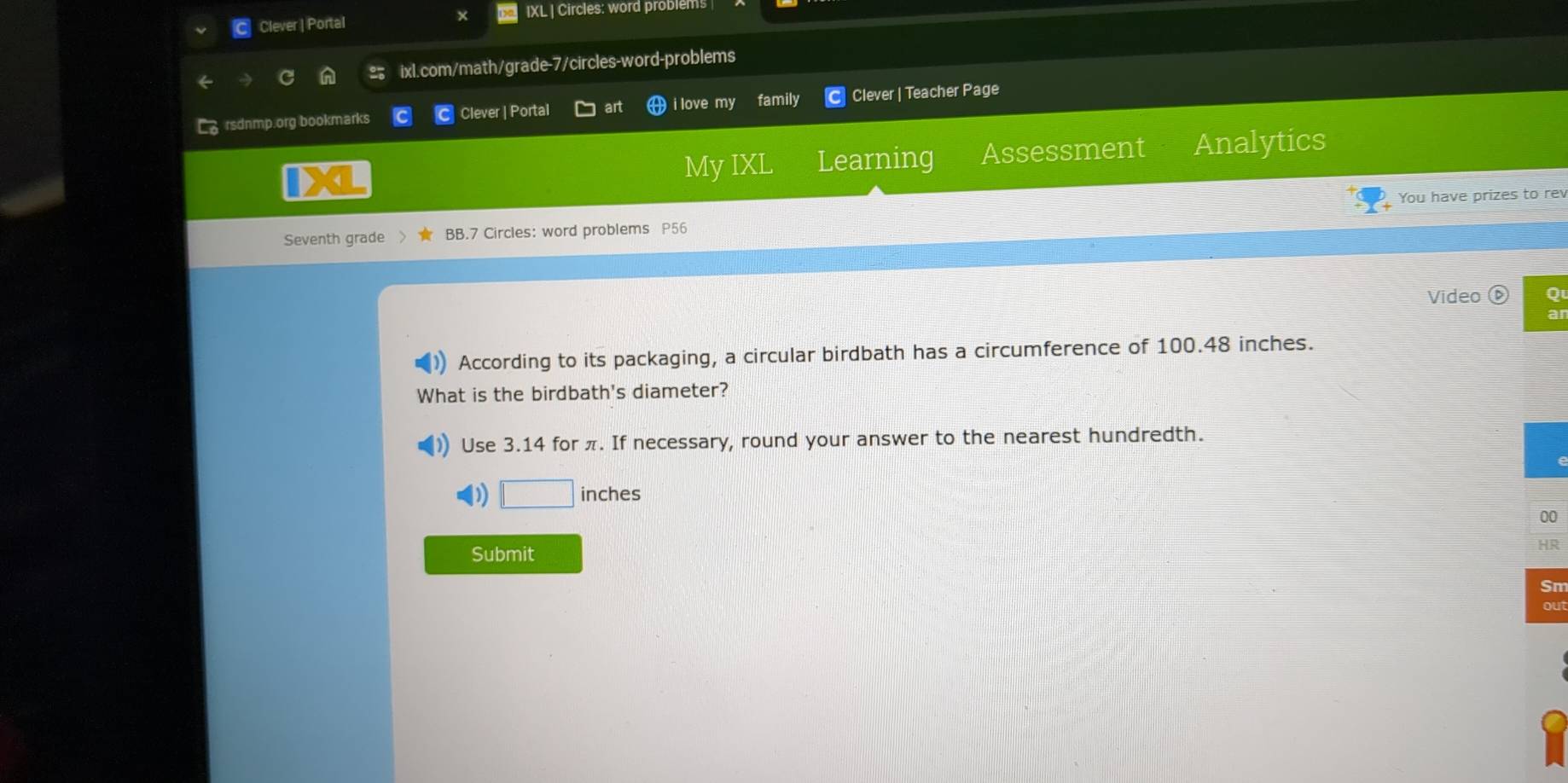 Clever | Portal IXL | Circles: word problems
ixl.com/math/grade-7/circles-word-problems
rsdnmp.org bookmarks Clever | Portal i love my family Clever | Teacher Page
My IXL Learning Assessment Analytics
You have prizes to rev
Seventh grade BB.7 Circles: word problems P56
Video Q
According to its packaging, a circular birdbath has a circumference of 100.48 inches.
What is the birdbath's diameter?
Use 3.14 for π. If necessary, round your answer to the nearest hundredth.
D □ inches
00
Submit
HR
Sπ
ou