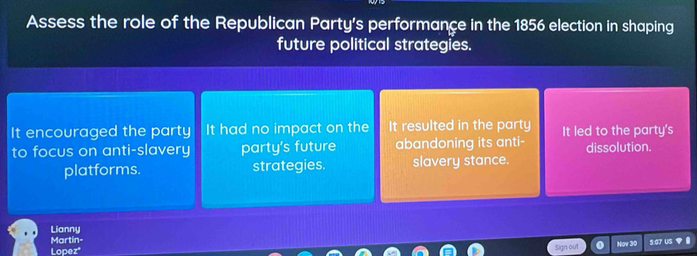 Assess the role of the Republican Party's performance in the 1856 election in shaping
future political strategies.
It encouraged the party It had no impact on the It resulted in the party
to focus on anti-slavery party's future abandoning its anti- It led to the party's
dissolution.
platforms. strategies. slavery stance.
Lianny
Martin-
Lopez* Nov 30 5:07 U
Sign out