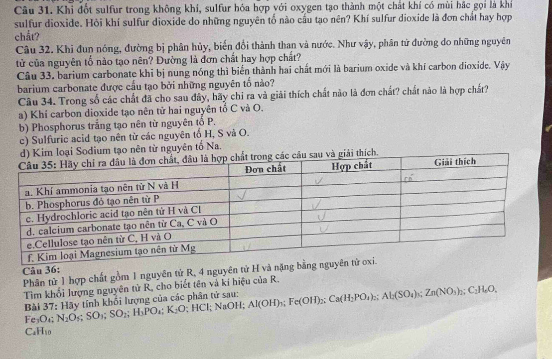 Khi đốt sulfur trong không khí, sulfur hóa hợp với oxygen tạo thành một chất khí có mùi hặc gọi là khí
sulfur dioxide. Hỏi khí sulfur dioxide do những nguyên tố nào cầu tạo nên? Khí sulfur dioxide là đơn chất hay hợp
chất?
Câu 32. Khi đun nóng, đường bị phân hủy, biến đổi thành than và nước. Như vậy, phân tử đường do những nguyên
tử của nguyên tổ nào tạo nên? Đường là đơn chất hay hợp chất?
Câu 33. barium carbonate khi bị nung nóng thì biến thành hai chất mới là barium oxide và khí carbon dioxide. Vậy
barium carbonate được cấu tạo bởi những nguyên tố nào?
Câu 34. Trong số các chất đã cho sau đây, hãy chi ra và giải thích chất nào là đơn chất? chất nào là hợp chất?
a) Khí carbon dioxide tạo nên tử hai nguyên tố C và O.
b) Phosphorus trắng tạo nên từ nguyên tố P.
c) Sulfuric acid tạo nên từ các nguyên tố H, S và O.
d) Kim loại Sodium tạo nên từ nguyên tố Na.
u sau và giải thích.
Câu 36:
Phân tử 1 hợp chất gồm 1 nguyên tử R, 4 nguyên tử H và nặng 
Tìm khối lượng nguyên tử R, cho biết tên và kí hiệu của R.
Bài 37: Hãy tính khổi lượng của các phân tử sau: Al(OH)_3;Fe(OH)_2;Ca(H_2PO_4)_2;Al_2(SO_4)_3;Zn(NO_3)_2;C_2H_6O,
Fe_3O. N_2O_5;SO_3;SO_2;H_3PO_4;K_2O HCl; NaOH;
( _4H_10