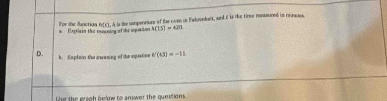 For the function h(t). A is the temperature of the oven in Fahrenheit, and t is the time measured in minutes
a. Explain the meaning of the equation h(15)=420. 
D. b. Explain the sneaning of the equation h'(43)=-11. 
Use the graph below to answer the questions.