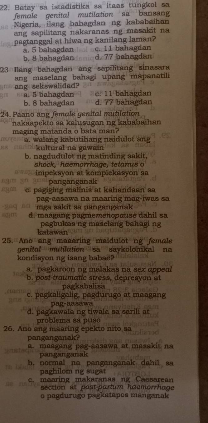 Batay sa istadistika sa itaas tungkol sa
female genital mutilation sa bansang
Nigeria, ilang bahagdan ng kababaihan
ang sapilitang nakaranas ng masakit na
pagtanggal at hiwa ng kanilang laman?
a. 5 bahagdan c. 11 bahagdan
b. 8 bahagdan d. 77 bahagdan
23 Ilang bahagdan ang sapilitang sinasara
ang maselang bahagi upang mapanatili
ang sekswalidad?
a. 5 bahagdan c. 11 bahagdan
b. 8 bahagdan d. 77 bahagdan
24. Paano ang female genital mutilation
nakaapekto sa kalusugan ng kababaihan
maging matanda o bata man?
a. walang kabutihang naidulot ang
kultural na gawain
b. nagdudulot ng matinding sakit,
shock, haemorrhage, tetanus o
impeksyon at komplekasyon sa
panganganak
c. pagiging malinis at kahandaan sa
pag-aasawa na maaring mag-iwas sa
mga sakit sa panganganak
10 d. maagang pagmemenopause dahil sa
pagbukas ng maselang bahagi ng
katawan
25. Ano ang maaaring maidulot ng female
genital mutilation sa saykolohikal na
kondisyon ng isang babae?
a. pagkaroon ng malakas na sex ɑppedl
b. post-traumatic stress, depresyon at
pagkabalisa
c. pagkaligalig, pagdurugo at maagang
pag-aasawa
d. pagkawala ng tiwala sa sarili at
problema sa puso
26. Ano ang maaring epekto nito sa
panganganak?
a. maagang pag-aasawa at masakit na
panganganak
b. normal na panganganak dahil sa
paghilom ng sugat
c. maaring makaranas ng Caesarean
section at post-partum haemorrhage
o pagdurugo pagkatapos manganak