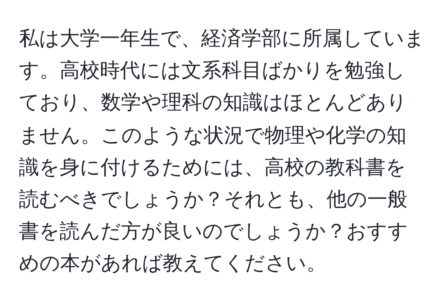 私は大学一年生で、経済学部に所属しています。高校時代には文系科目ばかりを勉強しており、数学や理科の知識はほとんどありません。このような状況で物理や化学の知識を身に付けるためには、高校の教科書を読むべきでしょうか？それとも、他の一般書を読んだ方が良いのでしょうか？おすすめの本があれば教えてください。