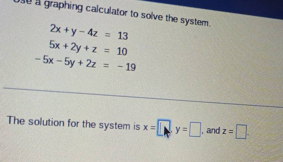 se a graphing calculator to solve the system.
2x+y-4z=13
5x+2y+z=10
-5x-5y+2z=-19
The solution for the system is x=□ , y=□ , and z=□.