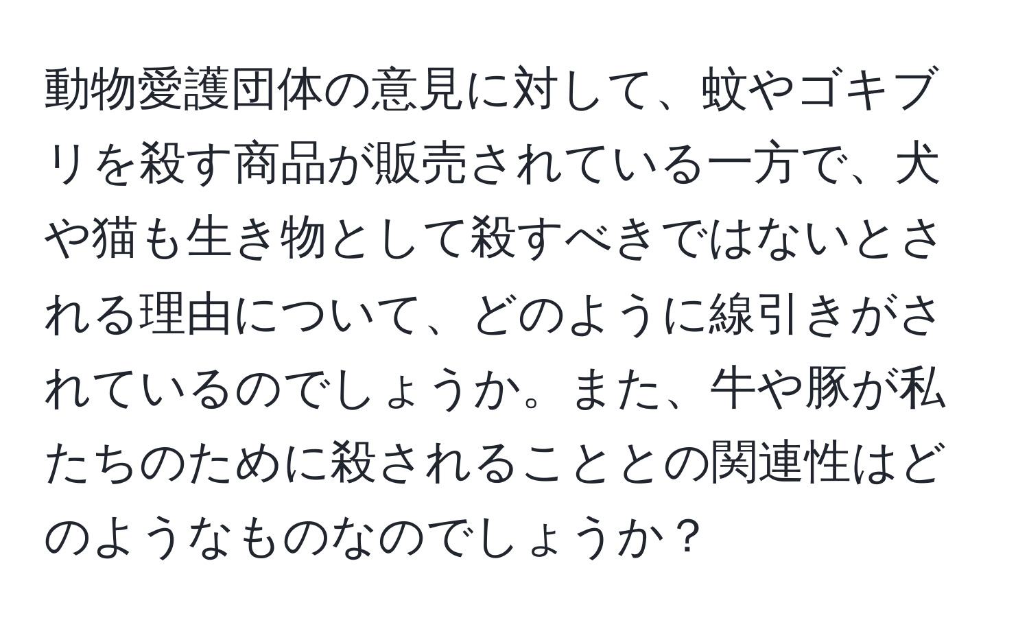 動物愛護団体の意見に対して、蚊やゴキブリを殺す商品が販売されている一方で、犬や猫も生き物として殺すべきではないとされる理由について、どのように線引きがされているのでしょうか。また、牛や豚が私たちのために殺されることとの関連性はどのようなものなのでしょうか？