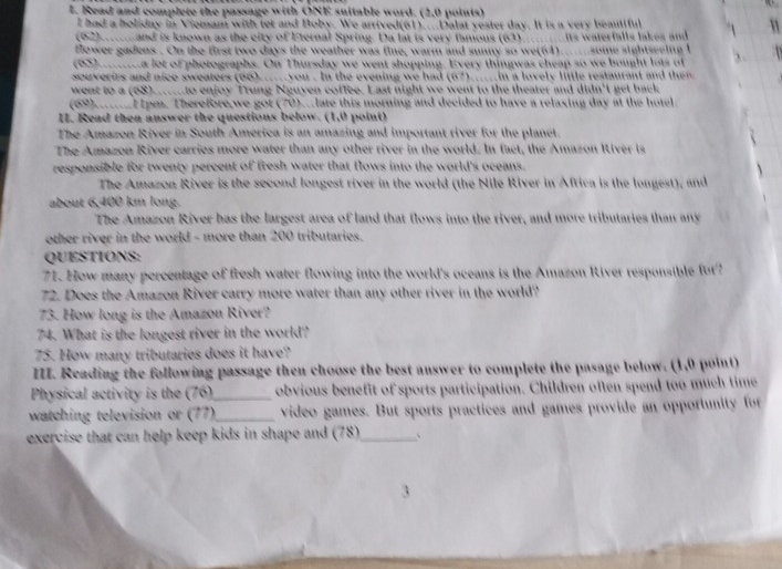 Read and complete the passage with ONE suitable word. (2,0 points)
I had a holiday in Viemam with tet and Boby. We arrived(61)....Dalat yester day. It is a very beautiful
(62).....and is known as the city of Eternal Spring. Da lat is very famous (63)..........ts waterfalls lakes and
flower gadens . On the first two days the weather was fine, warm and sunny so we(64).......some sightseeing I
(95) a lot of photographs. On Thursday we went shopping. Every thingwas cheap so we bought lots of
souverirs and nice sweaters (66)..... you . In the evening we had (67)_....in a lovely little restaurant and then
went to a (68)..to enjoy Trung Nguyen coffee. Last night we went to the theater and didn't get back
(69).l1pm. Therefore,we got (70)..late this morning and decided to have a relaxing day at the hotel
I. Read then answer the questions below. (1,0 point)
The Amazon River in South America is an amazing and important river for the planet.
The Amazon River carries more water than any other river in the world. In fact, the Amazon River is
responsible for twenty percent of fresh water that flows into the world's oceans.
The Amazon River is the second longest river in the world (the Nile River in Africa is the longest), and
about 6,400 km long.
The Amazon River has the largest area of land that flows into the river, and more tributaries than any
other river in the world - more than 200 tributaries.
QUESTIONS:
71. How many percentage of fresh water flowing into the world's oceans is the Amazon River responsible for?
72. Does the Amazon River carry more water than any other river in the world?
73. How long is the Amazon River?
74. What is the longest river in the world?
75. How many tributaries does it have?
III. Reading the following passage then choose the best answer to complete the pasage below. (1,0 point)
Physical activity is the (76)_ obvious benefit of sports participation. Children often spend too much time
watching television or (77)_ video games. But sports practices and games provide an opportunity for
exercise that can help keep kids in shape and (78)_ `