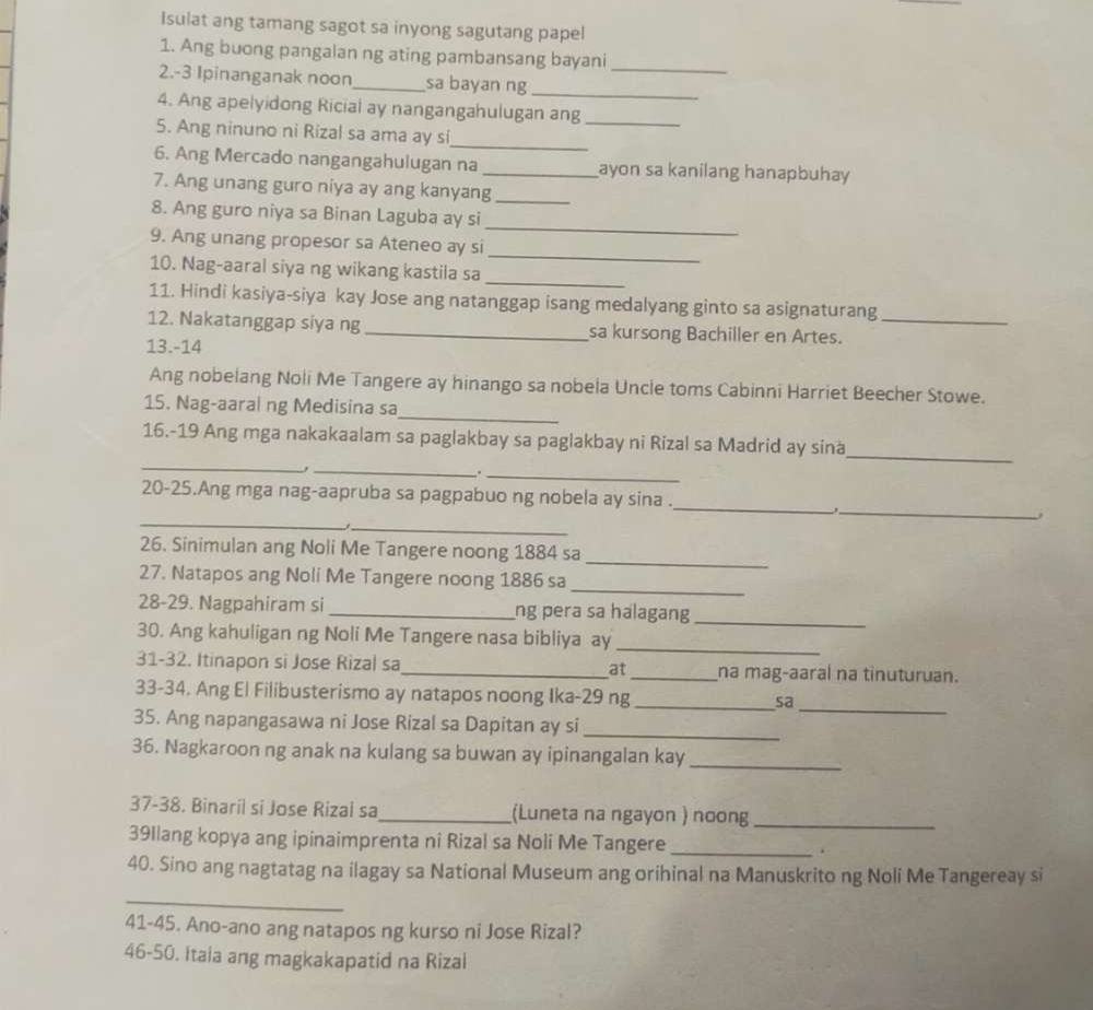 Isulat ang tamang sagot sa inyong sagutang papel
1. Ang buong pangalan ng ating pambansang bayani_
2.-3 Ipinanganak noon_ sa bayan ng_
4. Ang apelyidong Ricial ay nangangahulugan ang_
_
5. Ang ninuno ni Rizal sa ama ay si
6. Ang Mercado nangangahulugan na _ayon sa kanilang hanapbuhay
7. Ang unang guro niya ay ang kanyang_
_
8. Ang guro niya sa Binan Laguba ay si
_
9. Ang unang propesor sa Ateneo ay si
_
10. Nag-aaral siya ng wikang kastila sa
11. Hindi kasiya-siya kay Jose ang natanggap isang medalyang ginto sa asignaturang
12. Nakatanggap siya ng _sa kursong Bachiller en Artes._
13.-14
Ang nobelang Noli Me Tangere ay hinango sa nobela Uncle toms Cabinni Harriet Beecher Stowe.
15. Nag-aaral ng Medisina sa_
_
_
16.-19 Ang mga nakakaalam sa paglakbay sa paglakbay ni Rizal sa Madrid ay sina
_
_.
20-25.Ang mga nag-aapruba sa pagpabuo ng nobela ay sina .
_
_
_.
_
_
26. Sinimulan ang Noli Me Tangere noong 1884 sa
27. Natapos ang Noli Me Tangere noong 1886 sa
_
_
28-29. Nagpahiram si _ng pera sa halagang
30. Ang kahuligan ng Noli Me Tangere nasa bibliya ay_
31-32. Itinapon si Jose Rizal sa_ at_ na mag-aaral na tinuturuan.
33-34. Ang El Filibusterismo ay natapos noong Ika-29 ng _sa
35. Ang napangasawa ni Jose Rizal sa Dapitan ay si_
_
36. Nagkaroon ng anak na kulang sa buwan ay ipinangalan kay_
37-38. Binaril si Jose Rizal sa_ (Luneta na ngayon ) noong_
39Ilang kopya ang ipinaimprenta ni Rizal sa Noli Me Tangere _.
40. Sino ang nagtatag na ilagay sa National Museum ang orihinal na Manuskrito ng Noli Me Tangereay si
_
41-45. Ano-ano ang natapos ng kurso ni Jose Rizal?
46-50. Itaia ang magkakapatid na Rizai