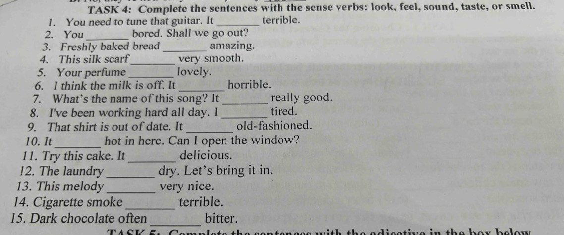 TASK 4: Complete the sentences with the sense verbs: look, feel, sound, taste, or smell. 
1. You need to tune that guitar. It _terrible. 
2. You_ bored. Shall we go out? 
3. Freshly baked bread _amazing. 
_ 
4. This silk scarf very smooth. 
5. Your perfume _lovely. 
_ 
6. I think the milk is off. It horrible. 
7. What’s the name of this song? It _really good. 
8. I've been working hard all day. I_ tired. 
9. That shirt is out of date. It _old-fashioned. 
10. It_ hot in here. Can I open the window? 
11. Try this cake. It _delicious. 
12. The laundry_ dry. Let’s bring it in. 
13. This melody _very nice. 
14. Cigarette smoke _terrible. 
_ 
15. Dark chocolate often bitter. 
n t e her belew .