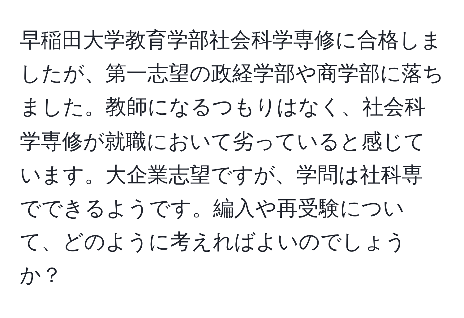 早稲田大学教育学部社会科学専修に合格しましたが、第一志望の政経学部や商学部に落ちました。教師になるつもりはなく、社会科学専修が就職において劣っていると感じています。大企業志望ですが、学問は社科専でできるようです。編入や再受験について、どのように考えればよいのでしょうか？