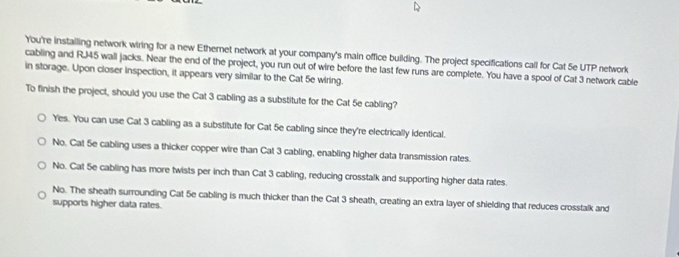 You're instailing network wiring for a new Ethernet network at your company's main office building. The project specifications call for Cat 5e UTP network
cabling and RJ45 wall jacks. Near the end of the project, you run out of wire before the last few runs are complete. You have a spool of Cat 3 network cable
in storage. Upon closer inspection, it appears very similar to the Cat 5e wiring.
To finish the project, should you use the Cat 3 cabling as a substitute for the Cat 5e cabling?
Yes. You can use Cat 3 cabling as a substitute for Cat 5e cabling since they're electrically identical.
No. Cat 5e cabling uses a thicker copper wire than Cat 3 cabling, enabling higher data transmission rates.
No. Cat 5e cabling has more twists per inch than Cat 3 cabling, reducing crosstalk and supporting higher data rates.
No. The sheath surrounding Cat 5e cabling is much thicker than the Cat 3 sheath, creating an extra layer of shielding that reduces crosstalk and
supports higher data rates.