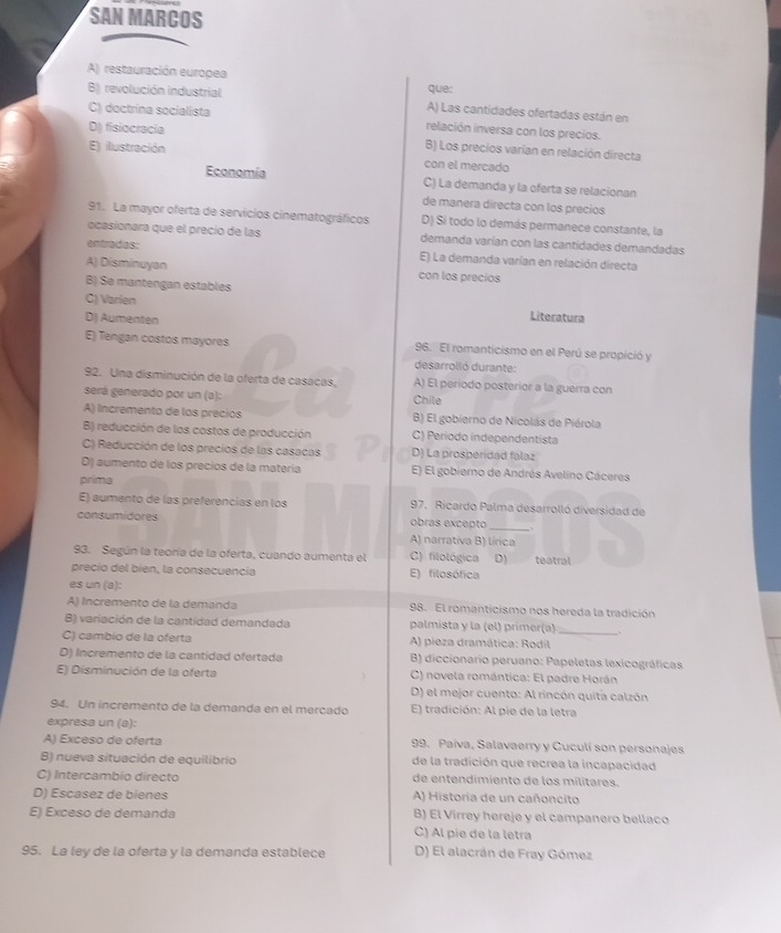 SAN MARCOS
A) restauración europea
que:
B) revolución industrial A) Las cantidades ofertadas están en
C) doctrina socialista
relación inversa con los precios.
D) fisiocracia B) Los precios varían en relación directa
E) ilustración con el mercado
Economía C) La demanda y la oferta se relacionan
de manera directa con los precios
91. La mayor oferta de servicios cinematográficos D) Si todo lo demás permanece constante, la
ocasionara que el precio de las demanda varían con las cantidades demandadas
entradas: E) La demanda varían en relación directa
A) Disminuyan con los precios
B) Se mantengan estables
C) Varien Literatura
D) Aumenten
E) Tengan costos mayores 96. El romanticismo en el Perú se propició y
desarrolló durante:
92. Una disminución de la oferta de casacas, Chile A) El período posterior a la guerra con
será generado por un (a):
A) Incremento de los precios B) El gobierno de Nicolás de Piérola
B) reducción de los costos de producción C) Periodo independentista
C) Reducción de los precios de las casacas D) La prosperidad falaz
D) aumento de los precíos de la matería E) El gobierno de Andrés Avelino Cáceres
prima
E) aumento de las preferencías en los 97. Ricardo Palma desarrolló diversidad de
consumidores obras excepto
_
A) narrativa B) lírica
93. Según la teoría de la oferta, cuando aumenta el C) filológica D) teatral
precio del bien, la consecuencía E) filosófica
es un (a):
A) Incremento de la demanda 98. El romanticismo nos hereda la tradición
B) variación de la cantidad demandada palmista y la (el) primer(a)
C) cambio de la oferta A) pieza dramática: Rodil_
D) Incremento de la cantidad ofertada  B) diccionario peruano: Papeletas lexicográficas
E) Disminución de la oferta C) novela romántica: El padre Horán
D) el mejor cuento: Al rincón quita calzón
94. Un incremento de la demanda en el mercado E) tradición: Al pie de la letra
expresa un (a):
A) Exceso de oferta 99. Paiva, Salavaerry y Cuculí son personajes
B) nueva situación de equilibrio de la tradición que recrea la incapacidad
C) Intercambio directo de entendímiento de los mílitares.
D) Escasez de bienes A) Historia de un cañoncito
E) Exceso de demanda B) El Virrey hereje y el campanero bellaco
C) Al pie de la letra
95. La ley de la oferta y la demanda establece D) El alacrán de Fray Gómez