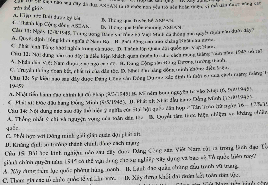 Tợp tác sau rộng. D. Xay đụng c
Cầu 10: Sự kiện nào sau đây đã đưa ASEAN từ tổ chức non yếu trở nên hoàn thiện, vị thế dần được nâng cao
trên thế giới?
A. Hiệp ước Bali được ký kết. B. Thông qua Tuyên bố ASEAN.
C. Thành lập Cộng đồng ASEAN. D. Thông qua Hiến chương ASEAN.
Câu 11: Ngày 13/8/1945, Trung ương Đảng và Tổng bộ Việt Minh đã thông qua quyết định nào dưới đây?
A. Quyết định Tổng khởi nghĩa ở Nam Bộ. B. Phát động cao trào kháng Nhật cứu nước.
C. Phát lệnh Tổng khởi nghĩa trong cả nước. D. Thành lập Quân đội quốc gia Việt Nam.
Câu 12: Nội dung nào sau đây là điều kiện khách quan thuận lợi cho cách mạng tháng Tám năm 1945 nổ ra?
A. Nhân dân Việt Nam được giác ngộ cao độ. B. Đảng Cộng sản Đông Dương trưởng thành.
C. Truyền thống đoàn kết, nhất trí của dân tộc. D. Nhật đầu hàng đồng minh không điều kiện.
Câu 13: Sự kiện nào sau đây được Đảng Cộng sản Đông Dương xác định là thời cơ của cách mạng tháng T
1945?
A. Nhật tiến hành đảo chính lật đồ Pháp (9/3/1945).B. Mĩ ném bom nguyên tử vào Nhật (6, 9/8/1945).
C. Phát xít Đức đầu hàng Đồng Minh (9/5/1945). D. Phát xít Nhật đầu hàng Đồng Minh (15/8/1945).
Câu 14: Nội dung nào sau đây thể hiện ý nghĩa của Đại hội quốc dân họp ở Tân Trào (từ ngày 16 - 17/8/19
A. Thống nhất ý chí và nguyện vọng của toàn dân tộc. B. Quyết tâm thực hiện nhiệm vụ kháng chiến
quốc.
C. Phối hợp với Đồng minh giải giáp quân đội phát xít.
D. Khẳng định sự trưởng thành chính đảng cách mạng.
Câu 15: Bài học kinh nghiệm nào sau đây được Đảng Cộng sản Việt Nam rút ra trong lãnh đạo Tổ
giành chính quyền năm 1945 có thể vận dung cho sự nghiệp xây dựng và bảo vệ Tổ quốc hiện nay?
A. Xây dựng tiềm lực quốc phòng hùng mạnh. B. Lãnh đạo quần chúng đấu tranh vũ trang.
C. Tham gia các tổ chức quốc tế và khu vực. D. Xây dựng khối đại đoàn kết toàn dân tộc.
Việt Nam tiến hành cộn