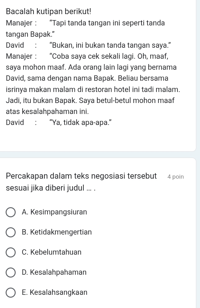 Bacalah kutipan berikut!
Manajer : “Tapi tanda tangan ini seperti tanda
tangan Bapak.”
David : “Bukan, ini bukan tanda tangan saya.”
Manajer : “Coba saya cek sekali lagi. Oh, maaf,
saya mohon maaf. Ada orang lain lagi yang bernama
David, sama dengan nama Bapak. Beliau bersama
isrinya makan malam di restoran hotel ini tadi malam.
Jadi, itu bukan Bapak. Saya betul-betul mohon maaf
atas kesalahpahaman ini.
David : “Ya, tidak apa-apa.”
Percakapan dalam teks negosiasi tersebut 4 poin
sesuai jika diberi judul ... .
A. Kesimpangsiuran
B. Ketidakmengertian
C. Kebelumtahuan
D. Kesalahpahaman
E. Kesalahsangkaan