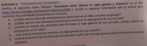 Actividad 1: "VIGILANDO LAS SUCESIONES" 
Analiza el siguiente vídeo llamado ''Sucesiones cómo obtener la regla general y viceversa'' en el link 
https://www.youtube.com/watch?v=dGCvwoesYKQ y rescata la siguiente información que te servirá para 
contestar las actividades propuestas en esta guía. 
A. ¿Cuáles son los tipos de sucesiones que mencionan en el vídeo y escribe un ejemplo? 
B. ¿Cuáles son los tres elementos básicos para encontrar la regla general de una sucesión? 
C. ¿Escribe al menos dos ejemplos para formular la regla general de una sucesión, puedes utilizar los 
propuestos en el vídeo? 
D. ¿Por qué es importante encontrar la regla general de una sucesión? 
E. ¿Cómo encontrar los términos de una sucesión a partir de una regla general dada? Escribe al menos dos 
ejemplos.